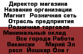 Директор магазина › Название организации ­ Магнит, Розничная сеть › Отрасль предприятия ­ Розничная торговля › Минимальный оклад ­ 44 300 - Все города Работа » Вакансии   . Марий Эл респ.,Йошкар-Ола г.